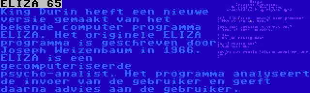 ELIZA 65 | King Durin heeft een nieuwe versie gemaakt van het bekende computer programma ELIZA. Het originele ELIZA programma is geschreven door Joseph Weizenbaum in 1966. ELIZA is een gecomputeriseerde psycho-analist. Het programma analyseert de invoer van de gebruiker en geeft daarna advies aan de gebruiker.