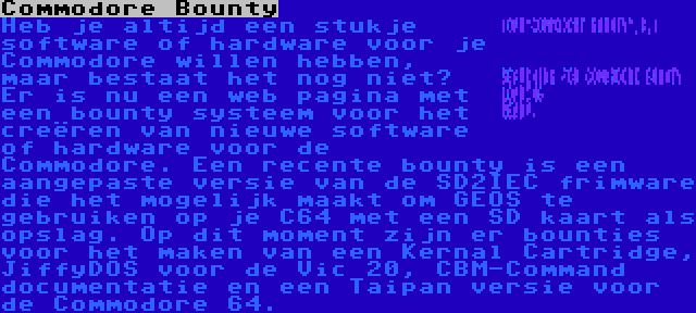 Commodore Bounty | Heb je altijd een stukje software of hardware voor je Commodore willen hebben, maar bestaat het nog niet? Er is nu een web pagina met een bounty systeem voor het creëren van nieuwe software of hardware voor de Commodore. Een recente bounty is een aangepaste versie van de SD2IEC frimware die het mogelijk maakt om GEOS te gebruiken op je C64 met een SD kaart als opslag. Op dit moment zijn er bounties voor het maken van een Kernal Cartridge, JiffyDOS voor de Vic 20, CBM-Command documentatie en een Taipan versie voor de Commodore 64.