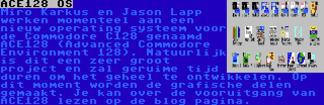 ACE128 OS | Miro Karkuš en Jason Lapp werken momenteel aan een nieuw operating systeem voor de Commodore C128 genaamd ACE128 (Advanced Commodore Environment 128). Natuurlijk is dit een zeer groot project en zal geruime tijd duren om het geheel te ontwikkelen. Op dit moment worden de grafische delen gemaakt. Je kan over de vooruitgang van ACE128 lezen op de blog pagina. 