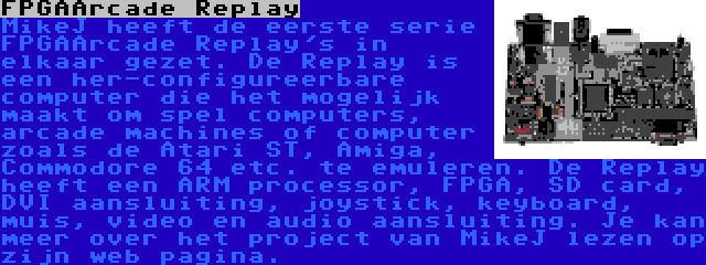 FPGAArcade Replay | MikeJ heeft de eerste serie FPGAArcade Replay's in elkaar gezet. De Replay is een her-configureerbare computer die het mogelijk maakt om spel computers, arcade machines of computer zoals de Atari ST, Amiga, Commodore 64 etc. te emuleren. De Replay heeft een ARM processor, FPGA, SD card, DVI aansluiting, joystick, keyboard, muis, video en audio aansluiting. Je kan meer over het project van MikeJ lezen op zijn web pagina.