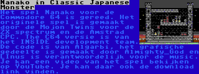 Nanako in Classic Japanese Monster | Het spel Nanako voor de Commodore 64 is gereed. Het originele spel is gemaakt door de Mojon Twins voor de ZX spectrum en de Amstrad CPC. The C64 versie is van het INSIDE development team. De code is van Algarbi, het grafische gedeelte is gemaakt door Almighty_God en LInus is verantwoordelijk voor de music. Je kan een video van het spel bekijken op YouTube. Je kan daar ook de download link vinden.