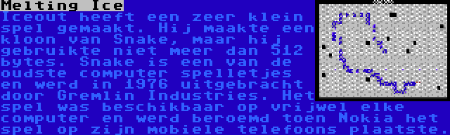 Melting Ice | Iceout heeft een zeer klein spel gemaakt. Hij maakte een kloon van Snake, maar hij gebruikte niet meer dan 512 bytes. Snake is een van de oudste computer spelletjes en werd in 1976 uitgebracht door Gremlin Industries. Het spel was beschikbaar op vrijwel elke computer en werd beroemd toen Nokia het spel op zijn mobiele telefoons plaatste.