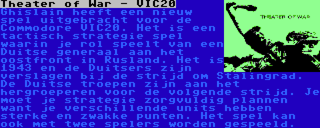 Theater of War - VIC20 | Ghislain heeft een nieuw spel uitgebracht voor de Commodore VIC20. Het is een tactisch strategie spel waarin je rol speelt van een Duitse generaal aan het oostfront in Rusland. Het is 1943 en de Duitsers zijn verslagen bij de strijd om Stalingrad. De Duitse troepen zijn aan het hergroeperen voor de volgende strijd. Je moet je strategie zorgvuldig plannen want je verschillende units hebben sterke en zwakke punten. Het spel kan ook met twee spelers worden gespeeld.