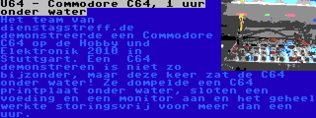 U64 - Commodore C64, 1 uur onder water | Het team van dienstagstreff.de  demonstreerde een Commodore C64 op de Hobby und Elektronik 2010 in Stuttgart. Een  C64 demonstreren is niet zo bijzonder, maar deze keer zat de C64 onder water! Ze dompelde een C64 printplaat onder water, sloten een voeding en een monitor aan en het geheel werkte storingsvrij voor meer dan een uur.