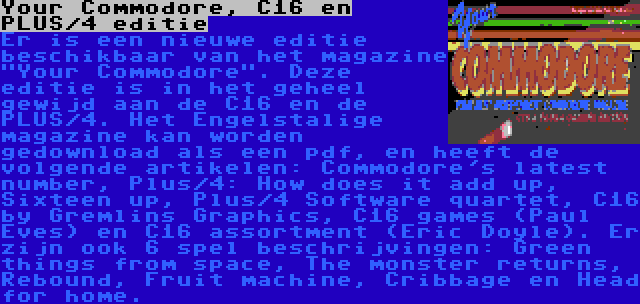 Your Commodore, C16 en PLUS/4 editie | Er is een nieuwe editie beschikbaar van het magazine Your Commodore. Deze editie is in het geheel gewijd aan de C16 en de PLUS/4. Het Engelstalige magazine kan worden gedownload als een pdf, en heeft de volgende artikelen: Commodore's latest number, Plus/4: How does it add up, Sixteen up, Plus/4 Software quartet, C16 by Gremlins Graphics, C16 games (Paul Eves) en C16 assortment (Eric Doyle). Er zijn ook 6 spel beschrijvingen: Green things from space, The monster returns, Rebound, Fruit machine, Cribbage en Head for home.