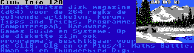 Club Info 120 | In dit Duitse disk magazine (d64) voor de 264 reeks de volgende artikelen: Forum, Tipps and Tricks, Programme, Computerspaß, Hardware, Games Guide en Systeme. Op de diskette zijn ook programma's beschikbaar voor de C116, C16 en of Plus/4: Maths Battle, Hman +4 en Thunderbird Digi.