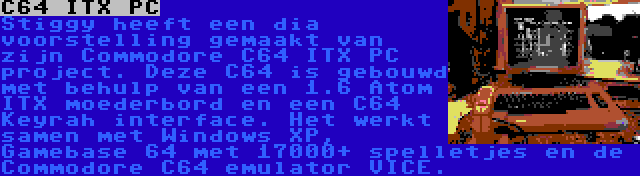 C64 ITX PC | Stiggy heeft een dia voorstelling gemaakt van zijn Commodore C64 ITX PC project. Deze C64 is gebouwd met behulp van een 1.6 Atom ITX moederbord en een C64 Keyrah interface. Het werkt samen met Windows XP, Gamebase 64 met 17000+ spelletjes en de Commodore C64 emulator VICE.