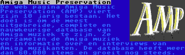 Amiga Music Preservation | De web pagina Amiga Music Preservation (AMP) viert zijn 10 jarig bestaan. Het doel is om de meest uitgebreide, complete en nauwkeurige database van Amiga muziek te zijn. Ze verzamelen de Amiga muziek en informatie over en interviews van Amiga muzikanten. De database heeft meer dan 60.000 items en groeit nog steeds.