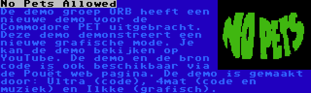 No Pets Allowed | De demo groep ORB heeft een nieuwe demo voor de Commodore PET uitgebracht. Deze demo demonstreert een nieuwe grafische mode. Je kan de demo bekijken op YouTube. De demo en de bron code is ook beschikbaar via de Pouët web pagina. De demo is gemaakt door: Ultra (code), 4mat (code en muziek) en Ilkke (grafisch).