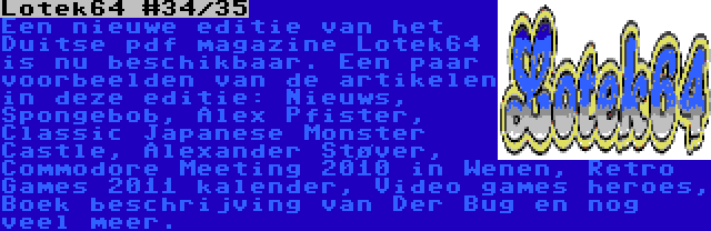 Lotek64 #34/35 | Een nieuwe editie van het Duitse pdf magazine Lotek64 is nu beschikbaar. Een paar voorbeelden van de artikelen in deze editie: Nieuws, Spongebob, Alex Pfister, Classic Japanese Monster Castle, Alexander Støver, Commodore Meeting 2010 in Wenen, Retro Games 2011 kalender, Video games heroes, Boek beschrijving van Der Bug en nog veel meer.