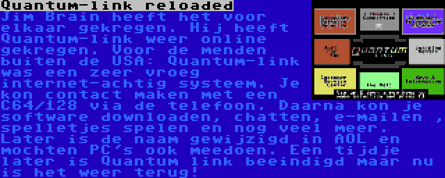 Quantum-link reloaded | Jim Brain heeft het voor elkaar gekregen. Hij heeft Quantum-link weer online gekregen. Voor de menden buiten de USA: Quantum-link was een zeer vroeg internet-achtig systeem. Je kon contact maken met een C64/128 via de telefoon. Daarna kon je software downloaden, chatten, e-mailen , spelletjes spelen en nog veel meer. Later is de naam gewijzigd in AOL en mochten PC's ook meedoen. Een tijdje later is Quantum link beeindigd maar nu is het weer terug!