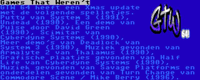 Games That Weren't | GTW 64 heeft een Xmas update met de volgende spelletjes. Putty van System 3 (1991), Undead (1990), Een demo van Pulse door David Green (1990), Scimitar van Cyberdyne Systems (1990), Meer demo's van Deadlock van System 3 (1990), Muziek gevonden van Armalyte 2 van Thalamus (1990), Grafische plaatjes gevonden van Half Life van Cyberdyne Systems (1990), Muziek gevonden van Savage Platforms en onderdelen gevonden van Turn Change van Commodore Scene / Mike Berry (1996).