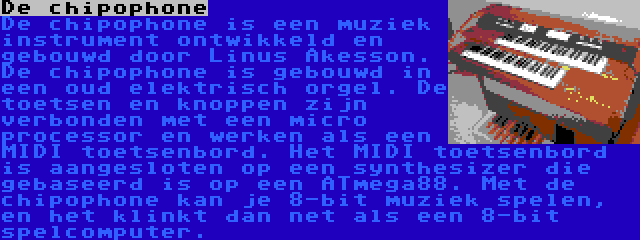 De chipophone | De chipophone is een muziek instrument ontwikkeld en gebouwd door Linus Åkesson. De chipophone is gebouwd in een oud elektrisch orgel. De toetsen en knoppen zijn verbonden met een micro processor en werken als een MIDI toetsenbord. Het MIDI toetsenbord is aangesloten op een synthesizer die gebaseerd is op een ATmega88. Met de chipophone kan je 8-bit muziek spelen, en het klinkt dan net als een 8-bit spelcomputer.