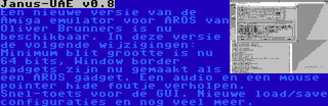 Janus-UAE v0.8 | Een nieuwe versie van de Amiga emulator voor AROS van Oliver Brunners is nu beschikbaar. In deze versie de volgende wijzigingen: Minimum blit grootte is nu 64 bits, Window border gadgets zijn nu gemaakt als een AROS gadget. Een audio en een mouse pointer hide foutje verholpen. Snel-toets voor de GUI. Nieuwe load/save configuraties en nog veel meer.