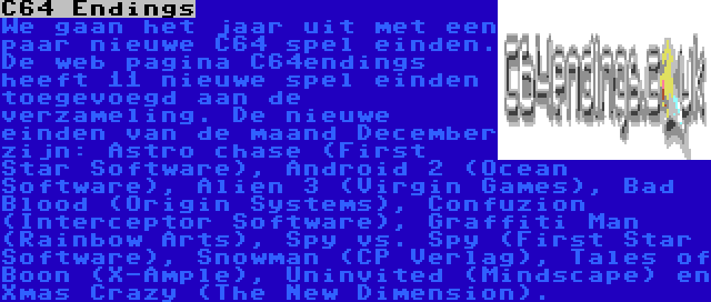 C64 Endings | We gaan het jaar uit met een paar nieuwe C64 spel einden. De web pagina C64endings heeft 11 nieuwe spel einden toegevoegd aan de verzameling. De nieuwe einden van de maand December zijn: Astro chase (First Star Software), Android 2 (Ocean Software), Alien 3 (Virgin Games), Bad Blood (Origin Systems), Confuzion (Interceptor Software), Graffiti Man (Rainbow Arts), Spy vs. Spy (First Star Software), Snowman (CP Verlag), Tales of Boon (X-Ample), Uninvited (Mindscape) en Xmas Crazy (The New Dimension).