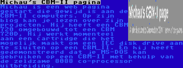 Michau's CBM-II pagina | Michau is een web pagina gestart die gewijd is aan de CBM-II computers. Op zijn blog kan je lezen over zijn projecten. Hij heeft een CBM 720 omgebouwd tot een CBM 720D, Hij werkt momenteel aan een cartridge die het mogelijk maakt om een IEC disk drive aan te sluiten op een CBM_II. En hij heeft gedemonstreerd dat je MS-DOS kan gebruiken op een CBM-II met behulp van de zeldzame 8088 co-processor uitbreiding.