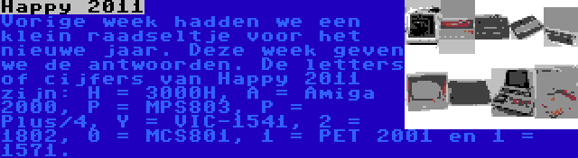 Happy 2011 | Vorige week hadden we een klein raadseltje voor het nieuwe jaar. Deze week geven we de antwoorden. De letters of cijfers van Happy 2011 zijn: H = 3000H, A = Amiga 2000, P = MPS803, P = Plus/4, Y = VIC-1541, 2 = 1802, 0 = MCS801, 1 = PET 2001 en 1 = 1571.