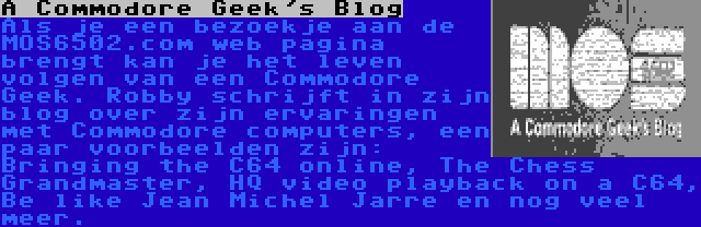 A Commodore Geek's Blog | Als je een bezoekje aan de MOS6502.com web pagina brengt kan je het leven volgen van een Commodore Geek. Robby schrijft in zijn blog over zijn ervaringen met Commodore computers, een paar voorbeelden zijn: Bringing the C64 online, The Chess Grandmaster, HQ video playback on a C64, Be like Jean Michel Jarre en nog veel meer.