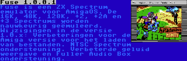 Fuse 1.0.0.1 | Fuse is een ZX Spectrum emulator voor AmigaOS. De 16K, 48K, 128K, +2, +2A en +3 Spectrums worden nauwkeurig geëmuleerd. Wijzigingen in de versie 1.0.x: Verbeteringen voor de Amiga versie voor het laden van bestanden. NTSC Spectrum ondersteuning. Verbeterde geluid weergave en Fuller Audio Box ondersteuning.