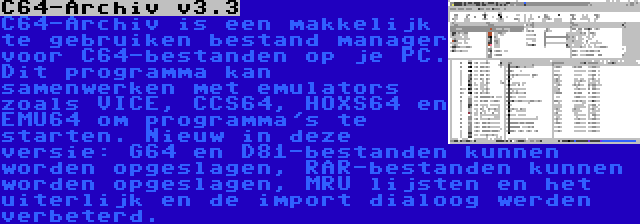 C64-Archiv v3.3 | C64-Archiv is een makkelijk te gebruiken bestand manager voor C64-bestanden op je PC. Dit programma kan samenwerken met emulators zoals VICE, CCS64, HOXS64 en EMU64 om programma's te starten. Nieuw in deze versie: G64 en D81-bestanden kunnen worden opgeslagen, RAR-bestanden kunnen worden opgeslagen, MRU lijsten en het uiterlijk en de import dialoog werden verbeterd.