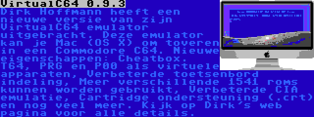 VirtualC64 0.9.3 | Dirk Hoffmann heeft een nieuwe versie van zijn VirtualC64 emulator uitgebracht. Deze emulator kan je Mac (OS X) om toveren in een Commodore C64. Nieuwe eigenschappen: Cheatbox. T64, PRG en P00 als virtuele apparaten, Verbeterde toetsenbord indeling, Meer verschillende 1541 roms kunnen worden gebruikt, Verbeterde CIA emulatie, Cartridge ondersteuning (.crt) en nog veel meer. Kijk op Dirk's web pagina voor alle details.