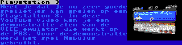 Playstation 3 | Weet je dat je nu zeer goede spelletjes kan spelen op een Playstation 3. In deze YouTube video kan je een demonstratie zien van de VICE emulator die werkt op de PS3. Voor de demonstratie werd het spel Nebulus gebruikt.
