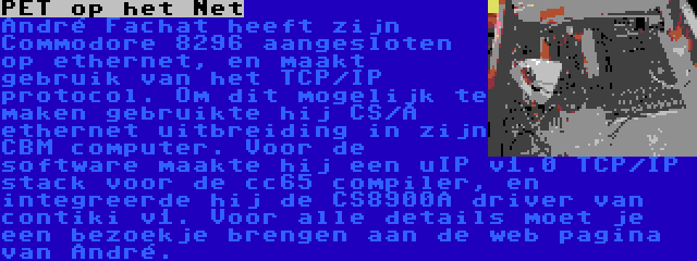 PET op het Net | André Fachat heeft zijn Commodore 8296 aangesloten op ethernet, en maakt gebruik van het TCP/IP protocol. Om dit mogelijk te maken gebruikte hij CS/A ethernet uitbreiding in zijn CBM computer. Voor de software maakte hij een uIP v1.0 TCP/IP stack voor de cc65 compiler, en integreerde hij de CS8900A driver van contiki v1. Voor alle details moet je een bezoekje brengen aan de web pagina van André.