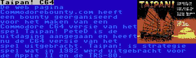 Taipan! C64 | De web pagina Commodorebounty.com heeft een bounty georganiseerd voor het maken van een Commodore C64 versie van het spel Taipan! PeteD is de uitdaging aangegaan en heeft nu de C64 versie van het spel uitgebracht. Taipan! is strategie spel wat in 1982 werd uitgebracht voor de Apple II en de TRS-80.