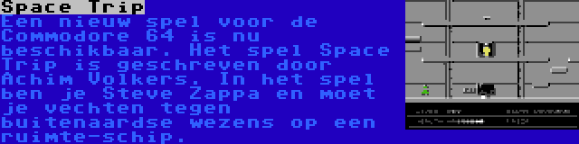 Space Trip | Een nieuw spel voor de Commodore 64 is nu beschikbaar. Het spel Space Trip is geschreven door Achim Volkers. In het spel ben je Steve Zappa en moet je vechten tegen buitenaardse wezens op een ruimte-schip.