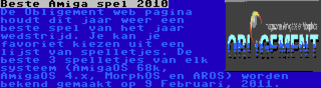 Beste Amiga spel 2010 | De Obligement web pagina houdt dit jaar weer een beste spel van het jaar wedstrijd. Je kan je favoriet kiezen uit een lijst van spelletjes. De beste 3 spelletjes van elk systeem (AmigaOS 68k, AmigaOS 4.x, MorphOS en AROS) worden bekend gemaakt op 9 Februari, 2011.