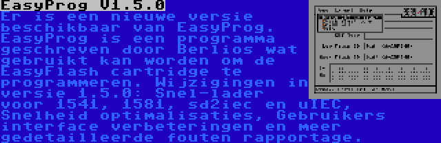 EasyProg V1.5.0 | Er is een nieuwe versie beschikbaar van EasyProg. EasyProg is een programma geschreven door Berlios wat gebruikt kan worden om de EasyFlash cartridge te programmeren. Wijzigingen in versie 1.5.0: Snel-lader voor 1541, 1581, sd2iec en uIEC, Snelheid optimalisaties, Gebruikers interface verbeteringen en meer gedetailleerde fouten rapportage. 