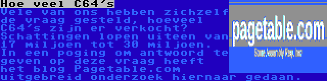 Hoe veel C64's | Vele van ons hebben zichzelf de vraag gesteld, hoeveel C64's zijn er verkocht? Schattingen lopen uiteen van 17 miljoen tot 30 miljoen. In een poging om antwoord te geven op deze vraag heeft het blog Pagetable.com uitgebreid onderzoek hiernaar gedaan.