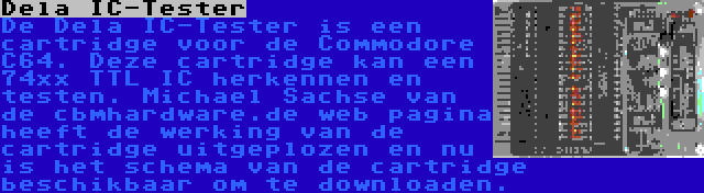 Dela IC-Tester | De Dela IC-Tester is een cartridge voor de Commodore C64. Deze cartridge kan een 74xx TTL IC herkennen en testen. Michael Sachse van de cbmhardware.de web pagina heeft de werking van de cartridge uitgeplozen en nu is het schema van de cartridge beschikbaar om te downloaden.