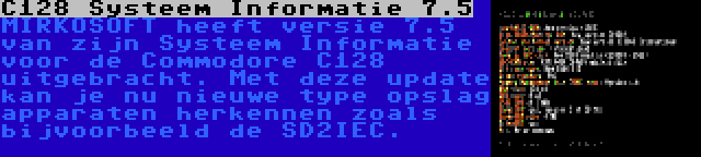 C128 Systeem Informatie 7.5 | MIRKOSOFT heeft versie 7.5 van zijn Systeem Informatie voor de Commodore C128 uitgebracht. Met deze update kan je nu nieuwe type opslag apparaten herkennen zoals bijvoorbeeld de SD2IEC.