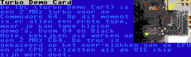 Turbo Demo Card | De TDC (Turbo Demo Cart) is een 2 MHz turbo voor de Commodore 64. Op dit moment is er allen een proto type, maar je kan twee kleine demo's, Doom 64 en Black Hole, bekijken die werken op een 2 MHz C64. De truc is gebaseerd op het over-klokken van de CPU en de CPU stilzetten als de VIC chip zijn werk doet.