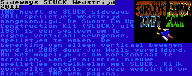 Sideways SEUCK Wedstrijd 2011 | TND heeft de SEUCK sideways 2011 spelletjes wedstrijd aangekondigd. De Shoot Em Up Construction Kit (SEUCK) uit 1987 is een systeem om je eigen, verticaal bewegende, spelletjes te maken. De beperking van alleen verticaal bewegen werd in 2008 door Jon Wells verwijderd. Nu het mogelijk is om horizontaal te scrollen, kan je allerlei nieuwe spelletjes ontwikkelen met SEUCK. Kijk voor alle details van deze wedstrijd op Richard's TND web pagina.