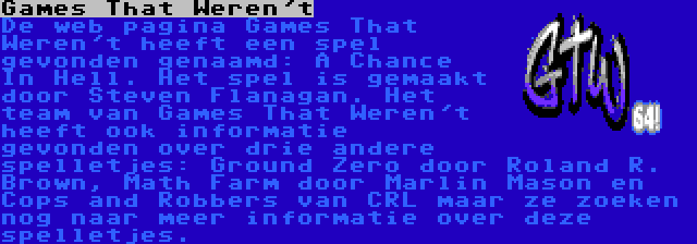 Games That Weren't | De web pagina Games That Weren't heeft een spel gevonden genaamd: A Chance In Hell. Het spel is gemaakt door Steven Flanagan. Het team van Games That Weren't heeft ook informatie gevonden over drie andere spelletjes: Ground Zero door Roland R. Brown, Math Farm door Marlin Mason en Cops and Robbers van CRL maar ze zoeken nog naar meer informatie over deze spelletjes.