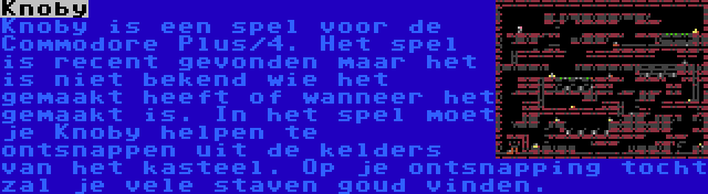 Knoby | Knoby is een spel voor de Commodore Plus/4. Het spel is recent gevonden maar het is niet bekend wie het gemaakt heeft of wanneer het gemaakt is. In het spel moet je Knoby helpen te ontsnappen uit de kelders van het kasteel. Op je ontsnapping tocht zal je vele staven goud vinden.