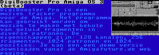 DigiBooster Pro Amiga OS 3 (beta) | DigiBooster Pro is een muziek tracker programma voor de Amiga. Het programma kan gebruikt worden om muziek te maken met behulp van geluid fragmenten in diverse patronen. De eigenschappen zijn: 128 kanalen, 256 fragmenten, 1024 patronen en 1024 posities. Je kan een een demo versie downloaden vanaf de Amigafuture.de web pagina.