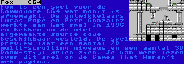 Fox - C64 | Fox is een spel voor de Commodore C64 wat nooit is afgemaakt. De ontwikkelaars Lucas Pope en Pete Gonzalez werkte aan het spel in 1996 en hebben nu de niet afgemaakte source code beschikbaar gesteld. De spel preview laat een aantal 2D multi-scrolling niveaus en een aantal 3D Doom-stijl delen zien. Je kan meer lezen over dit spel op de Games That Weren't web pagina.