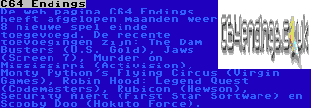 C64 Endings | De web pagina C64 Endings heeft afgelopen maanden weer 8 nieuwe spel einde toegevoegd. De recente toevoegingen zijn: The Dam Busters (U.S. Gold), Jaws (Screen 7), Murder on Mississippi (Activision), Monty Python's Flying Circus (Virgin Games), Robin Hood: Legend Quest (Codemasters), Rubicon (Hewson), Security Alert (First Star Software) en Scooby Doo (Hokuto Force).