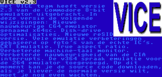 VICE v2.3 | Het VICE team heeft versie 2.3 van de Commodore 8-bit emulator uitgebracht. In deze versie de volgende wijzigingen: Nieuwe nauwkeurige C64 emulator genaamd x64sc. Disk-drive optimalisaties. Nieuwe reSID versie. Vele emulatie verbeteringen gebaseerd op foto's van de echte IC's. CRT Emulatie. True aspect ratio. Verbeterde machine-taal monitor. Verbeterde nauwkeurigheid van de CIA interrupts. De v364 spraak emulatie voor de 264 emulator toegevoegd. Op dit moment kan je de source code downloaden, als je liever de normale versie wilt, moet je nog even wachten. 