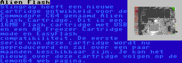 Alien Flash | Stingray heeft een nieuwe cartridge ontwikkeld voor de Commodore C64 genaamd Alien Flash Cartridge. Dit is een 16MB Flash cartridge met USB en een AR Freezer Cartridge mode en EasyFlash compatibiliteit. De eerste serie van deze cartridge wordt nu geproduceerd en zal over een paar maanden beschikbaar zijn. Je kan het nieuws over deze cartridge volgen op de Lemon64 web pagina.