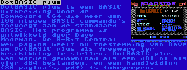 DotBASIC plus | DotBASIC plus is een BASIC uitbreiding voor de Commodore C64 die meer dan 100 nieuwe BASIC commando's toevoegt aan de standaard BASIC. Het programma is ontwikkeld door Dave Moorman. De 8-Bit Central web pagina heeft nu toestemming van Dave om DotBASIC plus als freeware ter beschikking te stellen. DotBASIC plus kan worden gedownload als een d81 of als vier d64 bestanden, en een handleiding (80 pagina's, pdf) is inbegrepen.