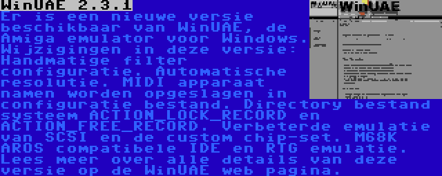 WinUAE 2.3.1 | Er is een nieuwe versie beschikbaar van WinUAE, de Amiga emulator voor Windows. Wijzigingen in deze versie: Handmatige filter configuratie. Automatische resolutie. MIDI apparaat namen worden opgeslagen in configuratie bestand. Directory bestand systeem ACTION_LOCK_RECORD en ACTION_FREE_RECORD. Verbeterde emulatie van SCSI en de custom chip-set. M68K AROS compatibele IDE en RTG emulatie. Lees meer over alle details van deze versie op de WinUAE web pagina.