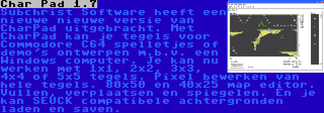 Char Pad 1.7 | Subchrist Software heeft een nieuwe nieuwe versie van CharPad uitgebracht. Met CharPad kan je tegels voor Commodore C64 spelletjes of demo's ontwerpen m.b.v. een Windows computer. Je kan nu werken met 1x1, 2x2, 3x3, 4x4 of 5x5 tegels. Pixel bewerken van hele tegels. 80x50 en 40x25 map editor. Vullen, verplaatsen en spiegelen. En je kan SEUCK compatibele achtergronden laden en saven.