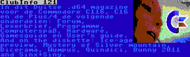 ClubInfo 121 | In dit Duitse .d64 magazine voor de Commodore C116, C16 en de Plus/4 de volgende onderdelen: Forum, Leserbrief, Programme, Computerspaß, Hardware, Gamesguide en User's guide. And on the diskette: Ice-age preview, Mystery of Silver mountain, Dicerama, Wumpus, Quindici, Bunny 2011 and Sinx+Siny.