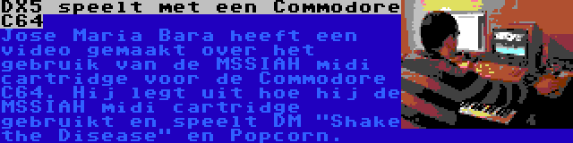 DX5 speelt met een Commodore C64 | Jose Maria Bara heeft een video gemaakt over het gebruik van de MSSIAH midi cartridge voor de Commodore C64. Hij legt uit hoe hij de MSSIAH midi cartridge gebruikt en speelt DM Shake the Disease en Popcorn.