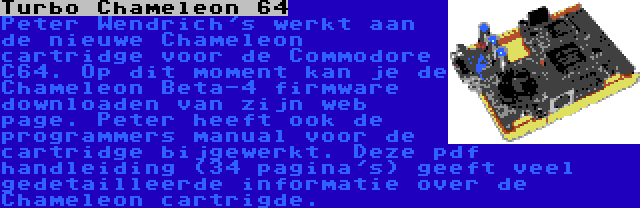 Turbo Chameleon 64 | Peter Wendrich's werkt aan de nieuwe Chameleon cartridge voor de Commodore C64. Op dit moment kan je de Chameleon Beta-4 firmware downloaden van zijn web page. Peter heeft ook de programmers manual voor de cartridge bijgewerkt. Deze pdf handleiding (34 pagina's) geeft veel gedetailleerde informatie over de Chameleon cartrigde.