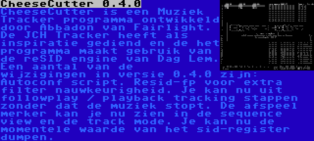 CheeseCutter 0.4.0 | CheeseCutter is een Muziek Tracker programma ontwikkeld door Abbadon van Fairlight. De JCH Tracker heeft als inspiratie gediend en de het programma maakt gebruik van de reSID engine van Dag Lem. Een aantal van de wijzigingen in versie 0.4.0 zijn: Autoconf script. Resid-fp voor extra filter nauwkeurigheid. Je kan nu uit followplay / playback tracking stappen zonder dat de muziek stopt. De afspeel merker kan je nu zien in de sequence view en de track mode. Je kan nu de momentele waarde van het sid-register dumpen.